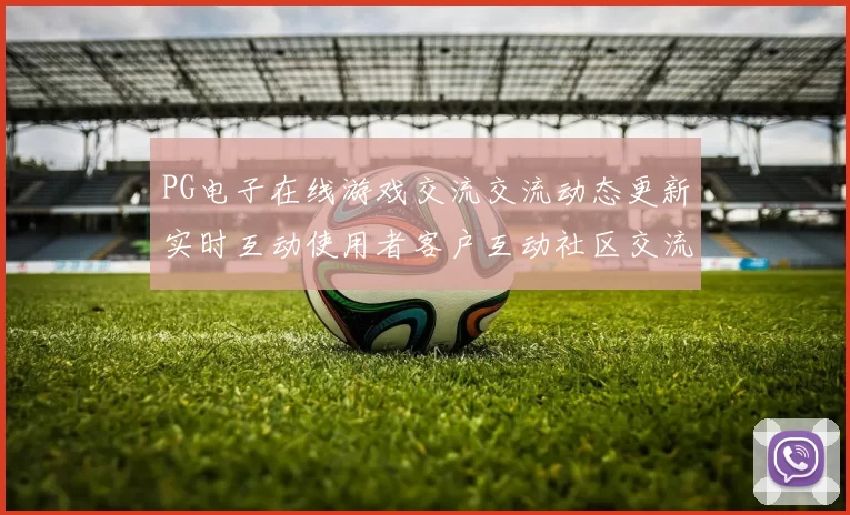 PG电子在线游戏交流交流动态更新实时互动使用者客户互动社区交流论坛交流用户社区社区互动站点大全 透彻研判